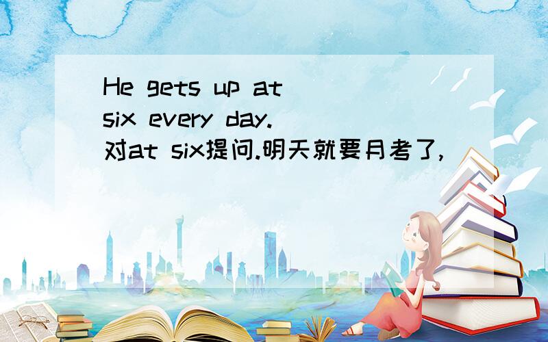 He gets up at six every day.对at six提问.明天就要月考了,