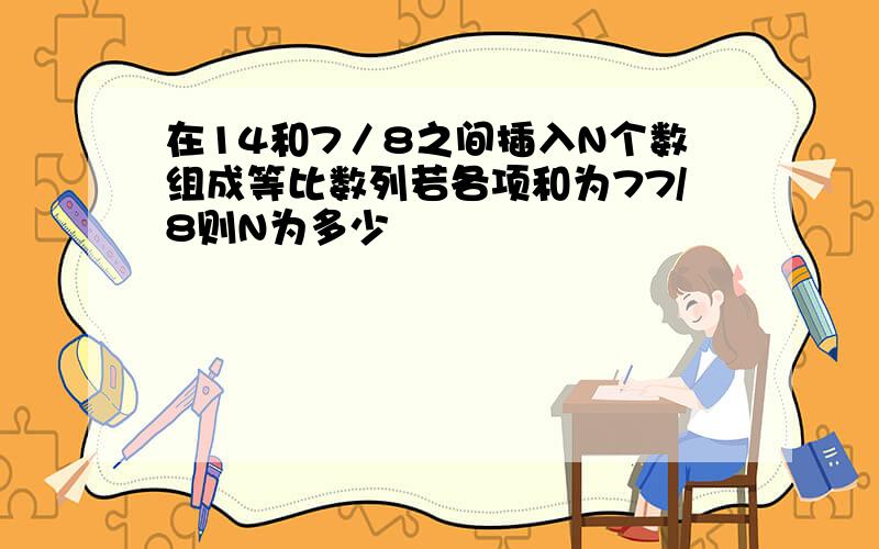 在14和7／8之间插入N个数组成等比数列若各项和为77/8则N为多少