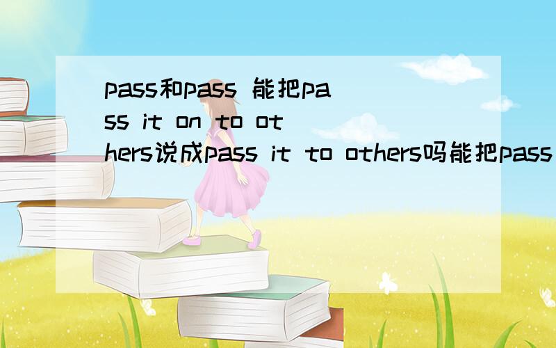 pass和pass 能把pass it on to others说成pass it to others吗能把pass the message to you说成pass the message on to you吗