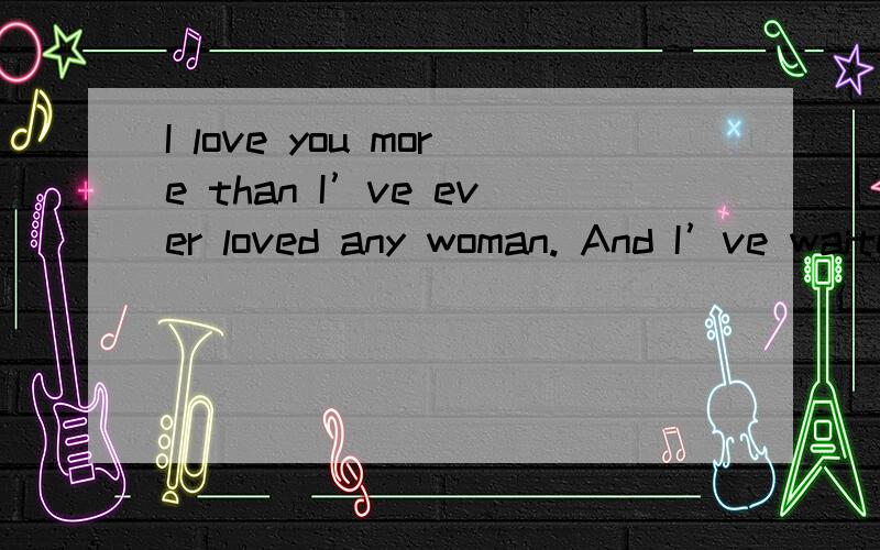 I love you more than I’ve ever loved any woman. And I’ve waited longer for you than I’ve waited for any