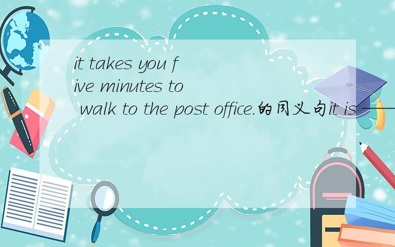 it takes you five minutes to walk to the post office.的同义句it is —— —— —— to the post office
