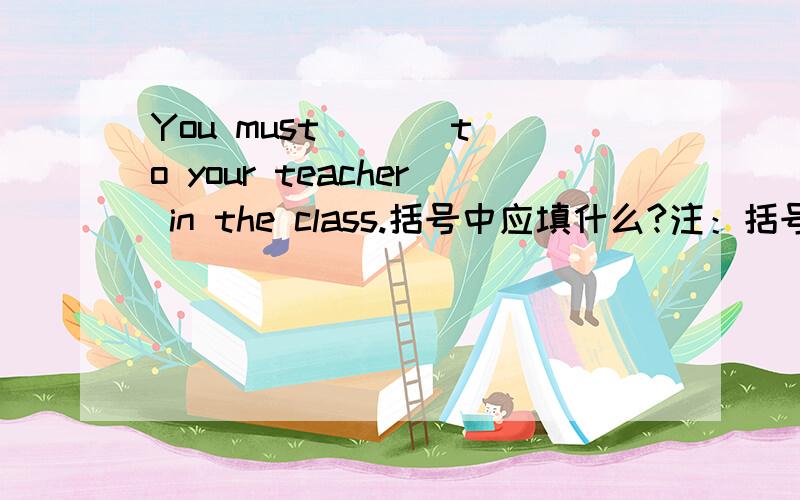 You must ( ) to your teacher in the class.括号中应填什么?注：括号中用listen的适当形式填,答出来的有追加