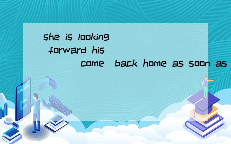 she is looking forward his ___ (come)back home as soon as possible.横线撒花那个填come的什么形式呢?A.coming B.come C.came D.to come