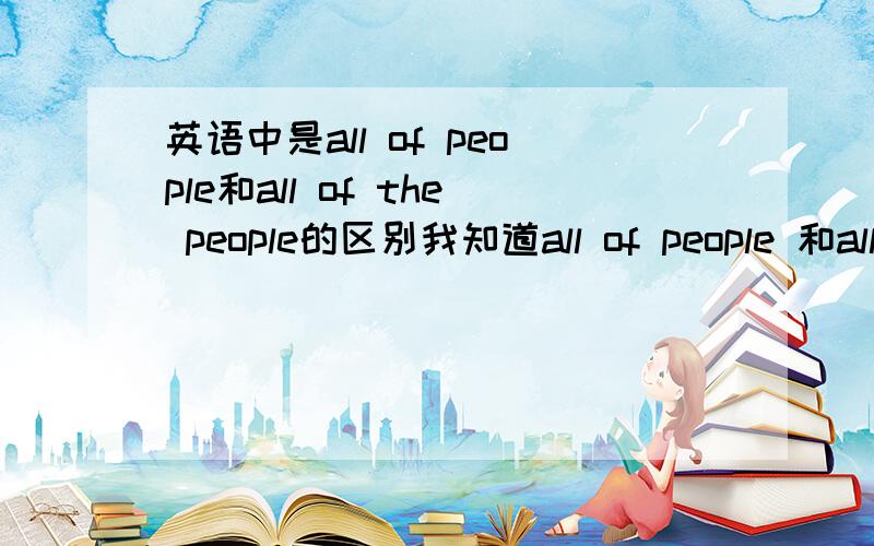 英语中是all of people和all of the people的区别我知道all of people 和all of the people都对,我认为一个是所有人一个是特指的一群人中的所有,是不是呢?我想问一下是不是只有hundreds of people 、stousands of p