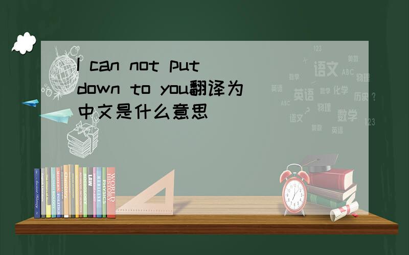 I can not put down to you翻译为中文是什么意思