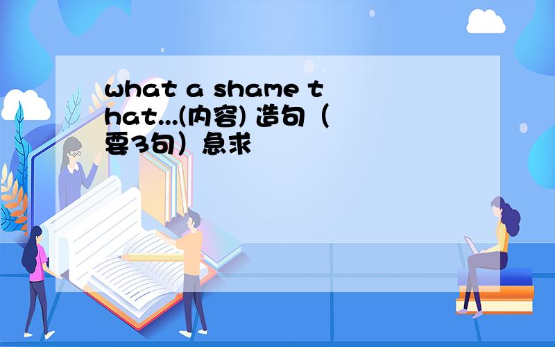 what a shame that...(内容) 造句（要3句）急求