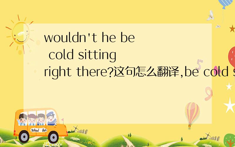 wouldn't he be cold sitting right there?这句怎么翻译,be cold sit是词组,还是right there是词组怎么理解其中的成分,是词组,还是单个理解,我想仔细分析这句话,谢谢