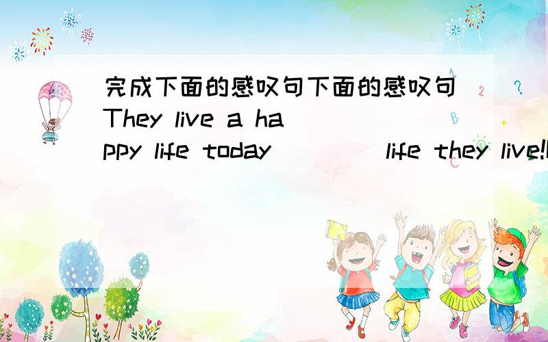 完成下面的感叹句下面的感叹句They live a happy life today _ _ _life they live!It is quite a nice present._ _nice present2.We have fine weather today._ _weather we have today3.It is sunny today_ _sunny day it is  today4.The children are w