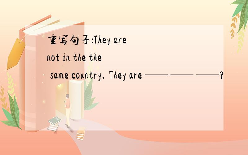 重写句子：They are not in the the same country, They are —— —— ——?