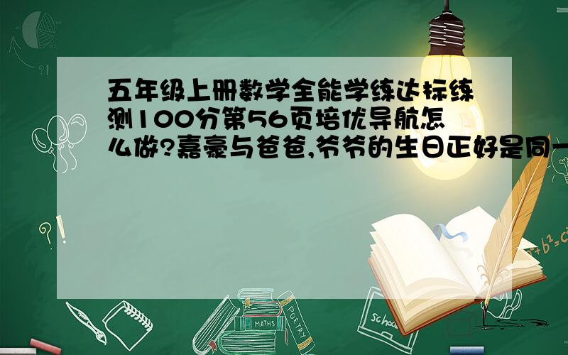 五年级上册数学全能学练达标练测100分第56页培优导航怎么做?嘉豪与爸爸,爷爷的生日正好是同一天.这年生日那天,三人年龄加起来的和正好是100岁.已知爷爷过的年数正好是嘉豪过的月数,爸