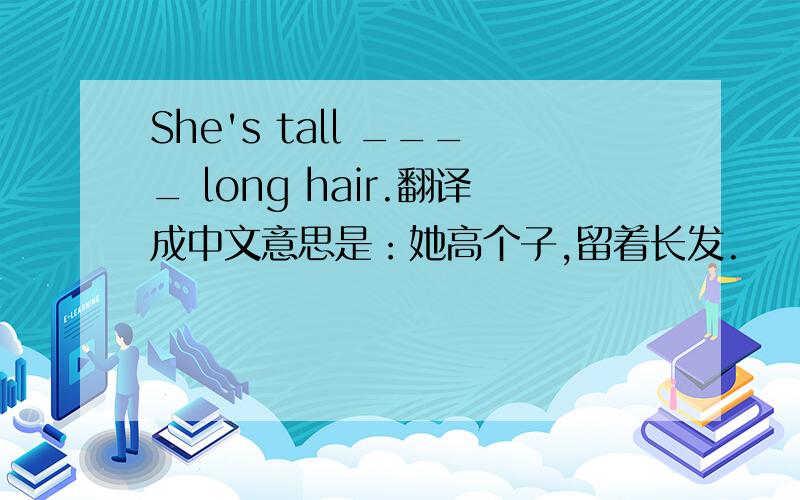 She's tall ____ long hair.翻译成中文意思是：她高个子,留着长发.