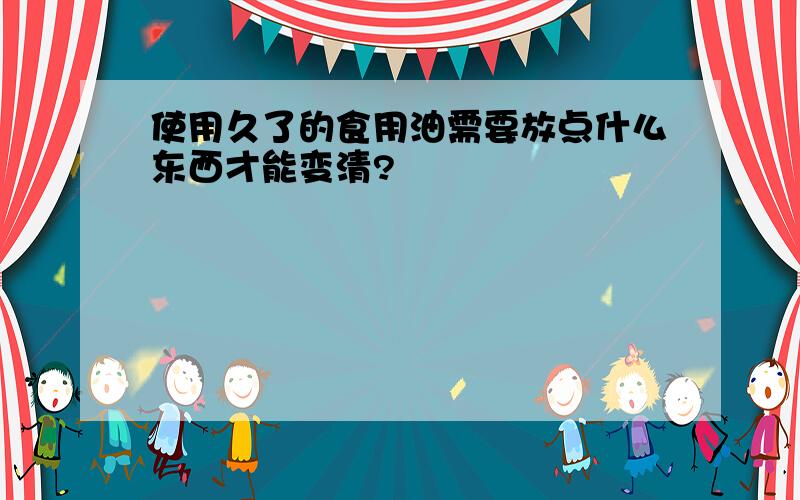 使用久了的食用油需要放点什么东西才能变清?