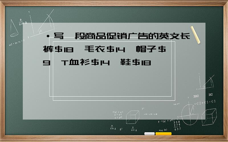 ·写一段商品促销广告的英文长裤＄18,毛衣＄14,帽子＄9,T血衫＄14,鞋＄18