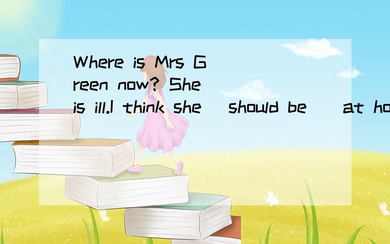 Where is Mrs Green now? She is ill.I think she _should be__at home,Iam not sure.