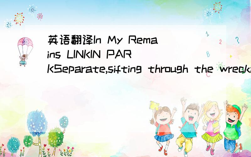 英语翻译In My Remains LINKIN PARKSeparate,sifting through the wreckage,I can't concentrate.Searching for the message in the fear and pain.Broken down and waiting for the chance to feel alive.Now in my remains,our promises,they never cameSo let si