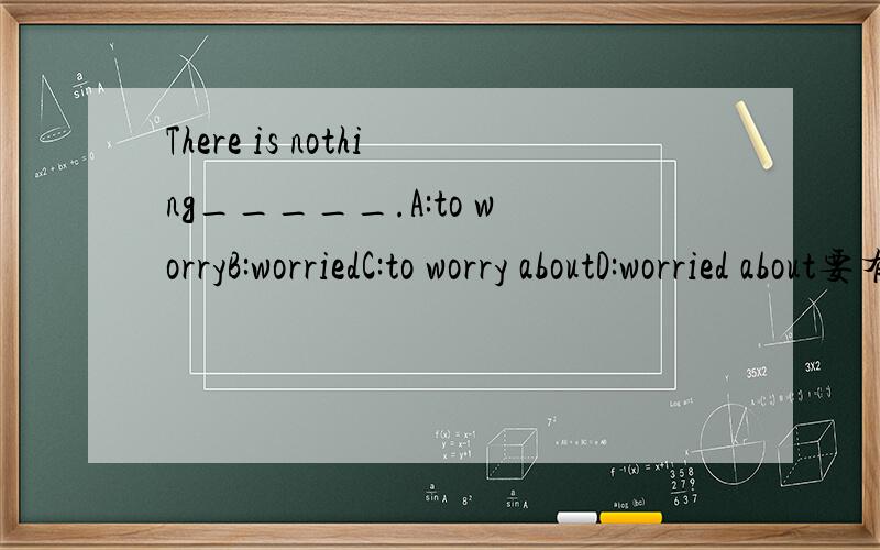 There is nothing_____.A:to worryB:worriedC:to worry aboutD:worried about要有理由奥!