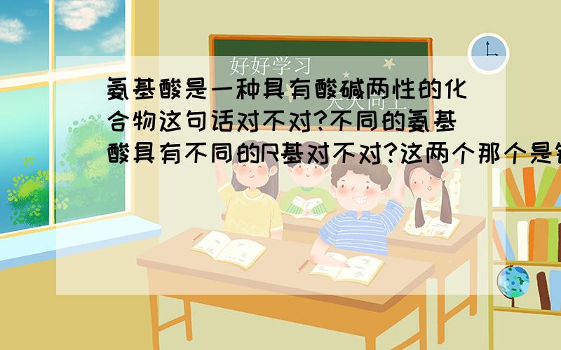 氨基酸是一种具有酸碱两性的化合物这句话对不对?不同的氨基酸具有不同的R基对不对?这两个那个是错的?