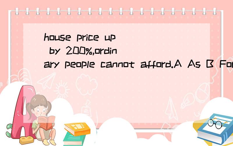 house price up by 200%,ordinary people cannot afford.A As B For C With D Through