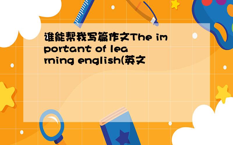 谁能帮我写篇作文The important of learning english(英文