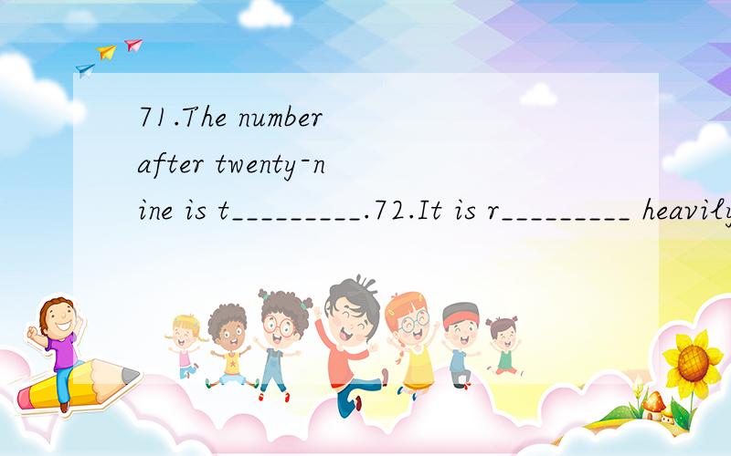 71.The number after twenty-nine is t_________.72.It is r_________ heavily outside.Take the raincoat with you.73.The speech was so b__________ that he fell asleep in the hall.74.The coat is too light to k__________ out the cold in winter.75.It is s___