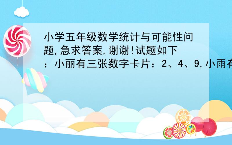 小学五年级数学统计与可能性问题,急求答案,谢谢!试题如下：小丽有三张数字卡片：2、4、9,小雨有三张数字卡片：3、5、7,每次抽一张,谁大谁胜出.（1）小丽胜出的可能性是多少?小雨胜出的