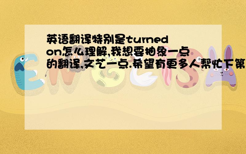 英语翻译特别是turned on怎么理解,我想要抽象一点的翻译,文艺一点.希望有更多人帮忙下第一个解释感觉从中文的角度上九不通顺，也没有美感第二种有点夸张，按照你的翻译，我认为理解为