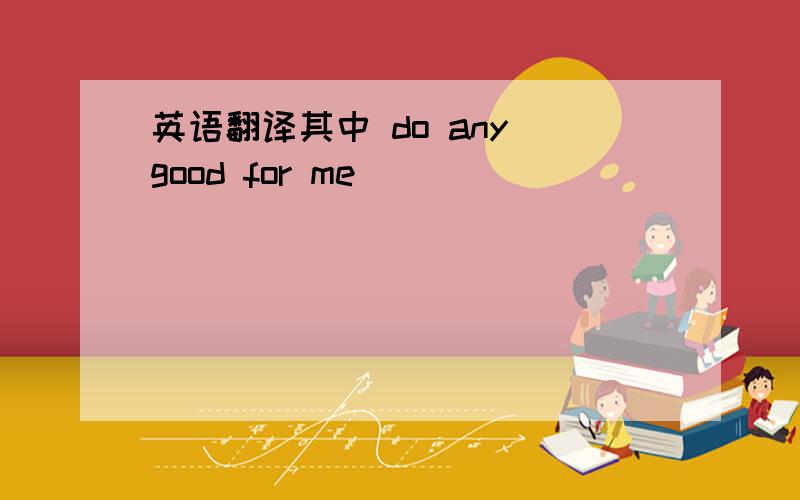 英语翻译其中 do any good for me