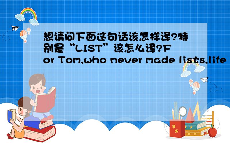 想请问下面这句话该怎样译?特别是“LIST”该怎么译?For Tom,who never made lists,life was bigger and better than words and to sum it up,in a series of lists was too restrictive.我曾经的翻译是 对于从不奢望的TOM而言,生