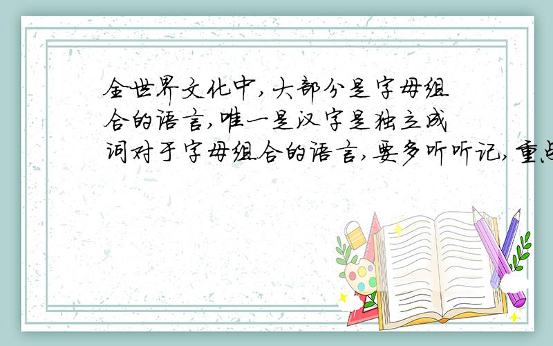 全世界文化中,大部分是字母组合的语言,唯一是汉字是独立成词对于字母组合的语言,要多听听记,重点在听对于独立成词的语言,要多写多记,重点在写对不对呢