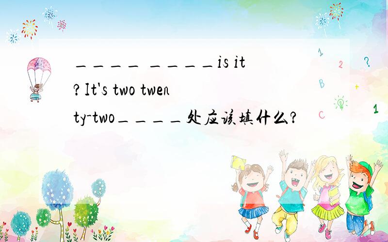 ____ ____is it?It's two twenty-two____处应该填什么?