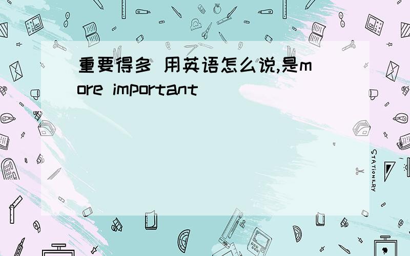 重要得多 用英语怎么说,是more important