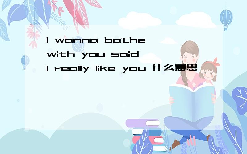 I wanna bathe with you said I really like you 什么意思