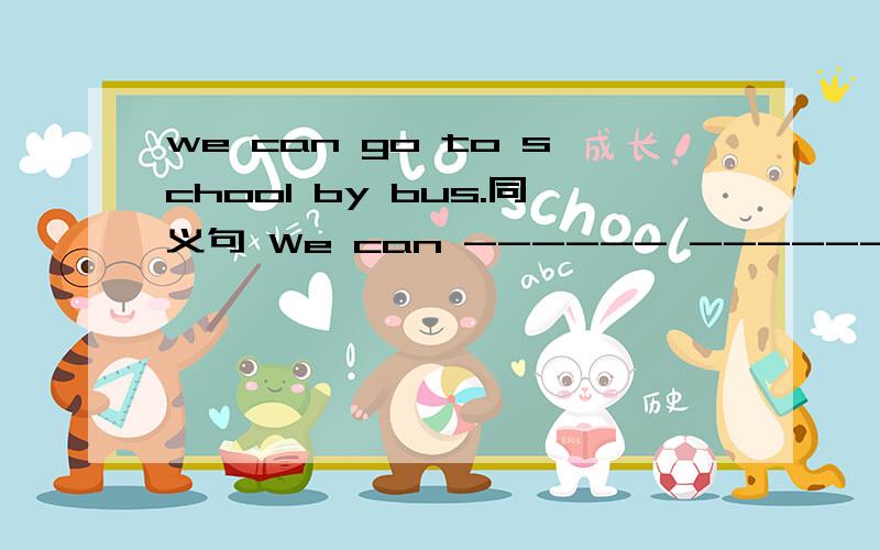 we can go to school by bus.同义句 We can ------ ------ ------ to scool