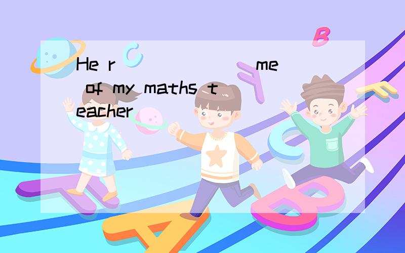 He r _______me of my maths teacher