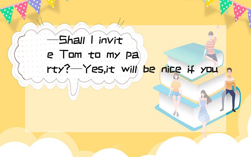 —Shall I invite Tom to my party?—Yes,it will be nice if you_________.—Shall I invite Tom to my party?—Yes,it will be nice if you_________.A.do B.do inviteC.are D.invited为什么选A