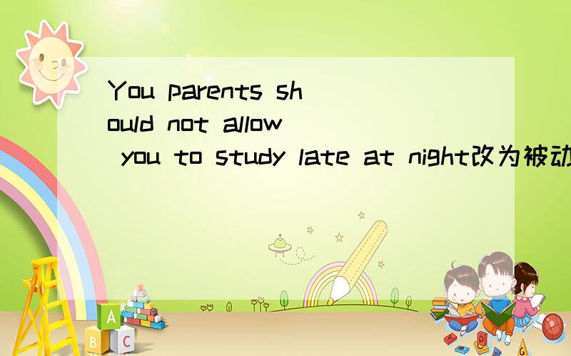 You parents should not allow you to study late at night改为被动语态You —————— ———————— —————————— to study late at night by your parents.