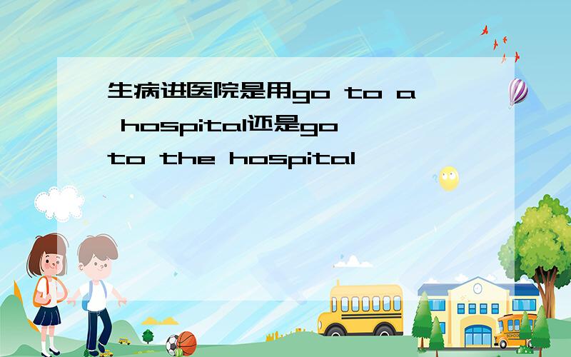 生病进医院是用go to a hospital还是go to the hospital