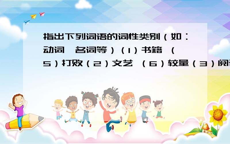 指出下列词语的词性类别（如：动词、名词等）（1）书籍 （5）打败（2）文艺 （6）较量（3）阅读 （7）称赞（4）歌唱 （8）草丛