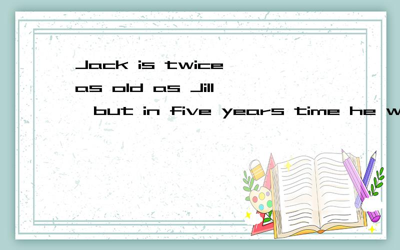 Jack is twice as old as Jill,but in five years time he will only be one and a half times as old as Jill.How old are Jack and Jill now?