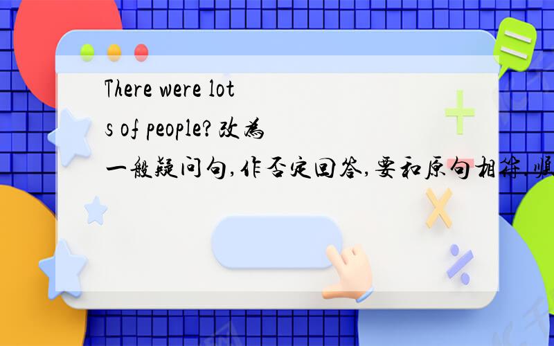 There were lots of people?改为一般疑问句,作否定回答,要和原句相符.顺便能把你的QQ号给我吗？:-D