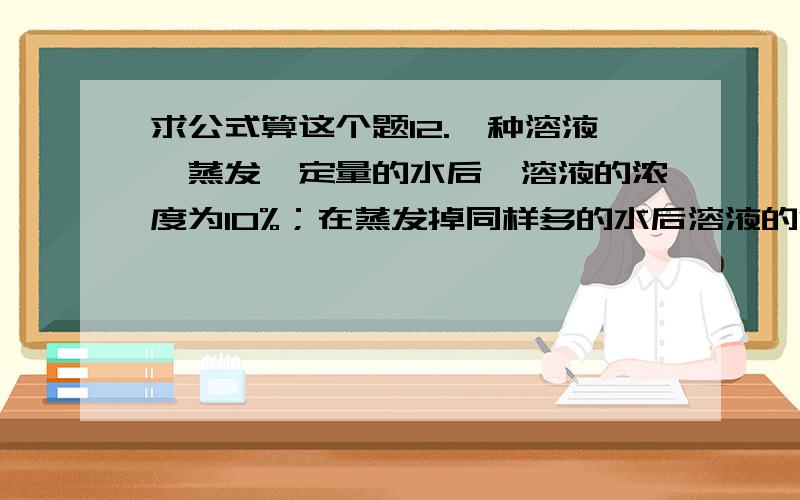 求公式算这个题12.一种溶液,蒸发一定量的水后,溶液的浓度为10%；在蒸发掉同样多的水后溶液的浓度变为12%,第三次蒸发掉同样多的水后,浓度变为?A.14% B.17% C.16% D.15%但是我不知道公式,求各位