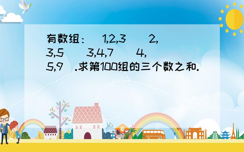 有数组：（1,2,3）（2,3,5）（3,4,7）（4,5,9）.求第100组的三个数之和.