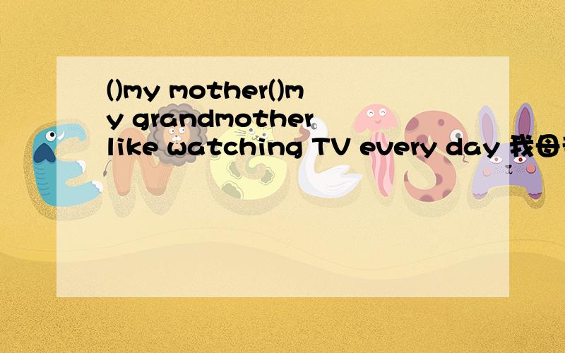 ()my mother()my grandmother like watching TV every day 我母亲和我外婆都喜欢晚上看电视