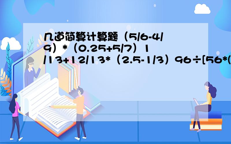 几道简算计算题（5/6-4/9）*（0.25+5/7）1/13+12/13*（2.5-1/3）96÷[56*(5/8－0.375]3.5*0.8+5.5×80％+4/5