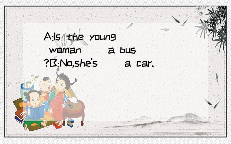 A:Is the young woman( )a bus?B:No,she's( )a car.