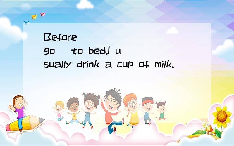 Before ______（go) to bed,I usually drink a cup of milk.