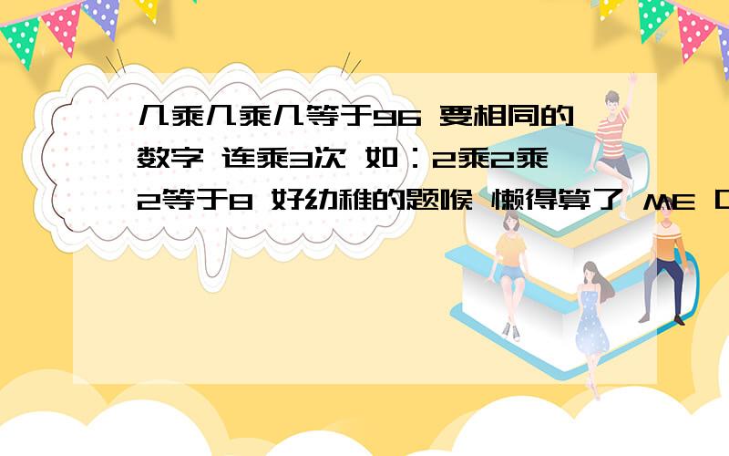 几乘几乘几等于96 要相同的数字 连乘3次 如：2乘2乘2等于8 好幼稚的题喉 懒得算了 ME 口算不太好