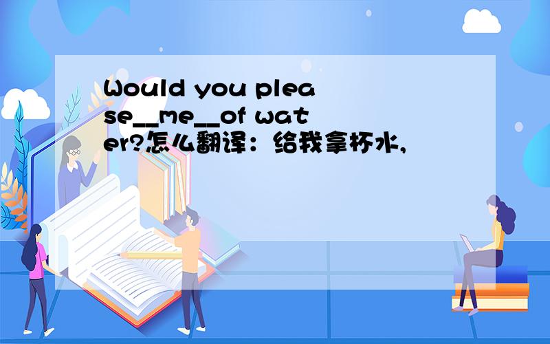 Would you please__me__of water?怎么翻译：给我拿杯水,