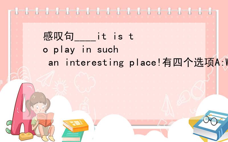 感叹句____it is to play in such an interesting place!有四个选项A:What a fun B:How fun C:How a fun D:What fun