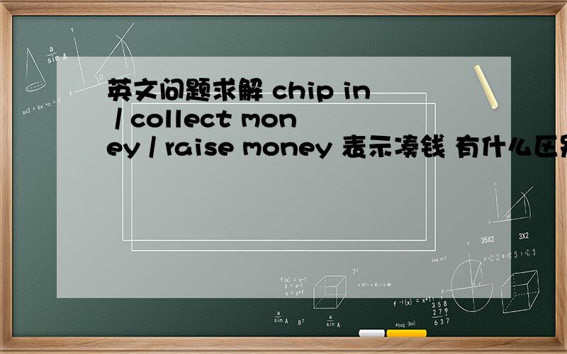 英文问题求解 chip in / collect money / raise money 表示凑钱 有什么区别嘛...（能给几个例句吗谢谢）